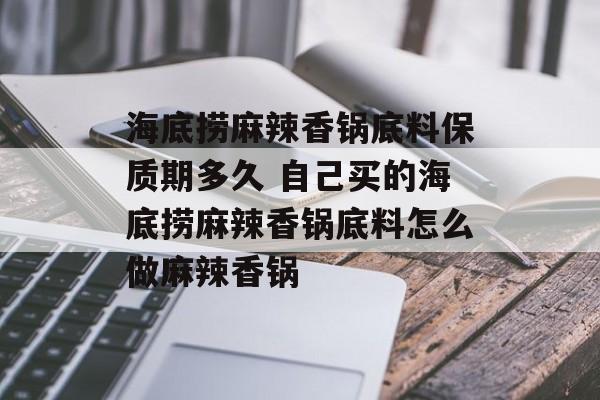 海底捞麻辣香锅底料保质期多久 自己买的海底捞麻辣香锅底料怎么做麻辣香锅-第1张图片-