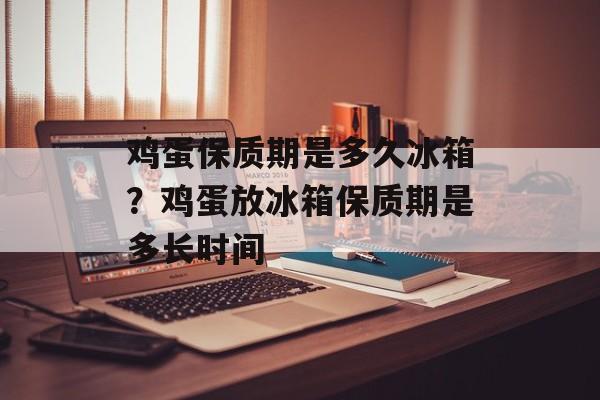 鸡蛋保质期是多久冰箱？鸡蛋放冰箱保质期是多长时间-第1张图片-