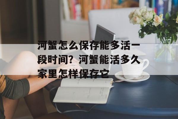 河蟹怎么保存能多活一段时间？河蟹能活多久家里怎样保存它-第1张图片-