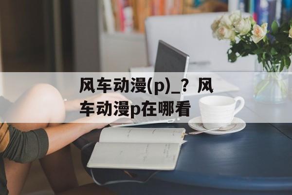 风车动漫(p)_？风车动漫p在哪看-第1张图片-