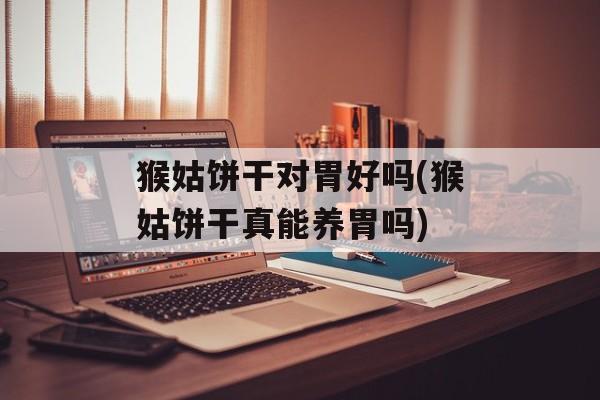 猴姑饼干对胃好吗(猴姑饼干真能养胃吗)-第1张图片-