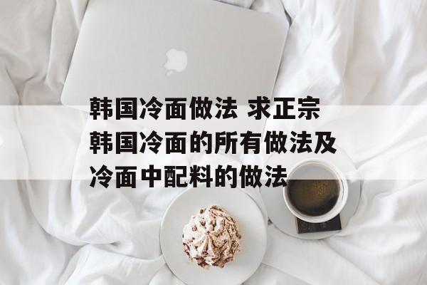 韩国冷面做法 求正宗韩国冷面的所有做法及冷面中配料的做法-第1张图片-