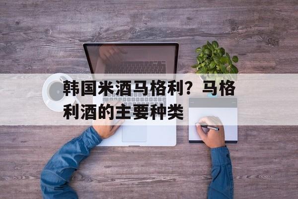韩国米酒马格利？马格利酒的主要种类-第1张图片-