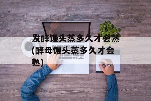 发酵馒头蒸多久才会熟(酵母馒头蒸多久才会熟)-第1张图片-
