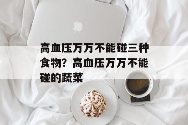 高血压万万不能碰三种食物？高血压万万不能碰的蔬菜-第1张图片-