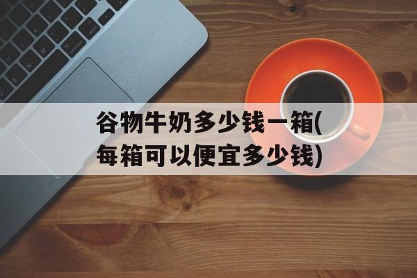 谷物牛奶多少钱一箱(每箱可以便宜多少钱)-第1张图片-