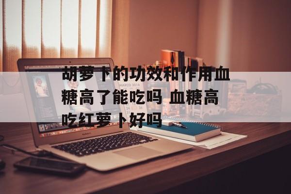 胡萝卜的功效和作用血糖高了能吃吗 血糖高吃红萝卜好吗-第1张图片-