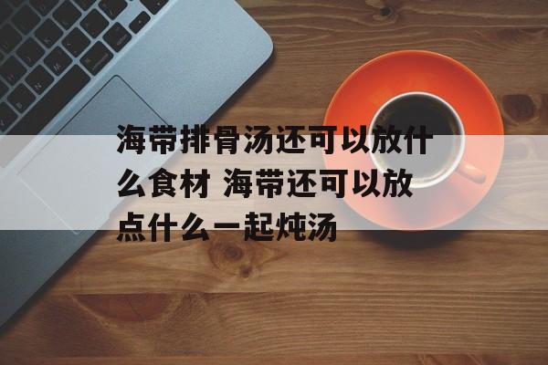 海带排骨汤还可以放什么食材 海带还可以放点什么一起炖汤-第1张图片-