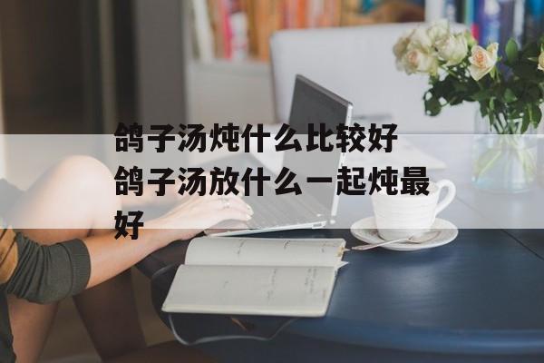 鸽子汤炖什么比较好 鸽子汤放什么一起炖最好-第1张图片-