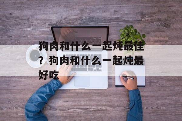 狗肉和什么一起炖最佳？狗肉和什么一起炖最好吃-第1张图片-