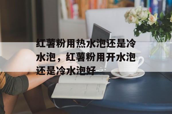 红薯粉用热水泡还是冷水泡，红薯粉用开水泡还是冷水泡好-第1张图片-