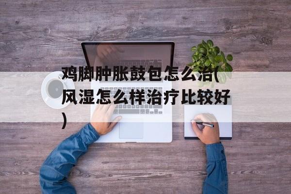 鸡脚肿胀鼓包怎么治(风湿怎么样治疗比较好)-第1张图片-