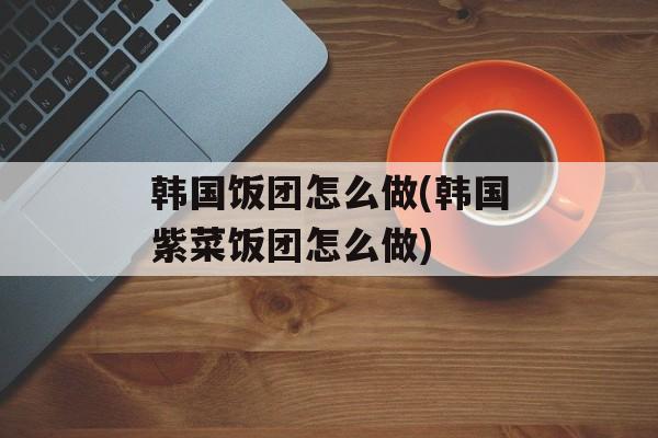 韩国饭团怎么做(韩国紫菜饭团怎么做)-第1张图片-