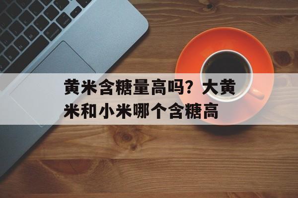 黄米含糖量高吗？大黄米和小米哪个含糖高-第1张图片-