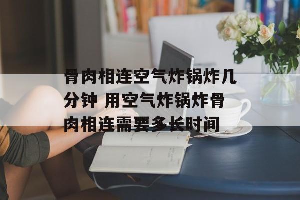 骨肉相连空气炸锅炸几分钟 用空气炸锅炸骨肉相连需要多长时间-第1张图片-