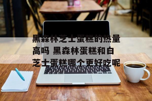 黑森林芝士蛋糕的热量高吗 黑森林蛋糕和白芝士蛋糕哪个更好吃呢-第1张图片-