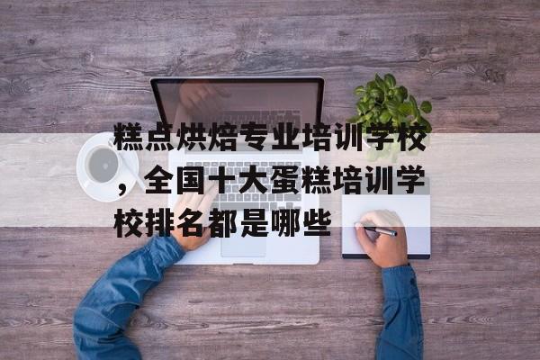 糕点烘焙专业培训学校，全国十大蛋糕培训学校排名都是哪些-第1张图片-