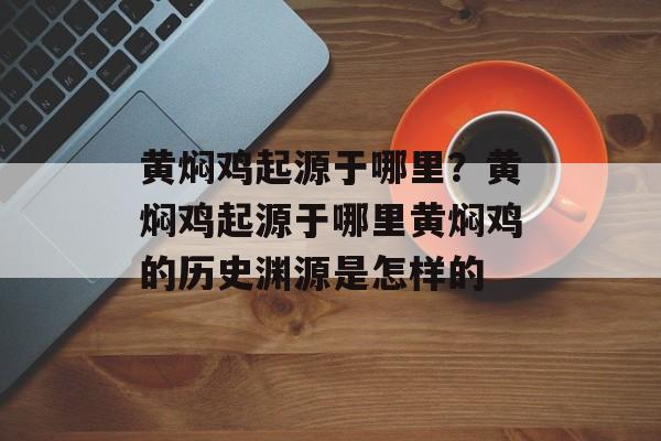 黄焖鸡起源于哪里？黄焖鸡起源于哪里黄焖鸡的历史渊源是怎样的-第1张图片-