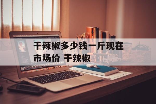 干辣椒多少钱一斤现在市场价 干辣椒-第1张图片-