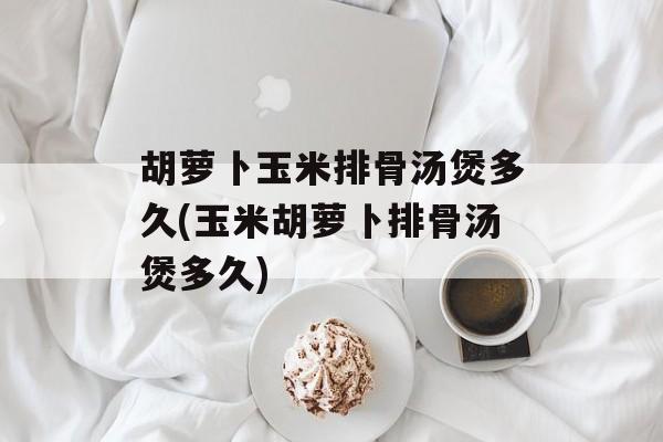 胡萝卜玉米排骨汤煲多久(玉米胡萝卜排骨汤煲多久)-第1张图片-
