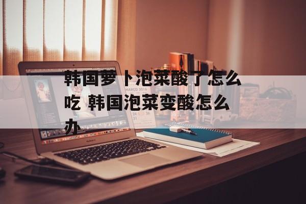 韩国萝卜泡菜酸了怎么吃 韩国泡菜变酸怎么办-第1张图片-