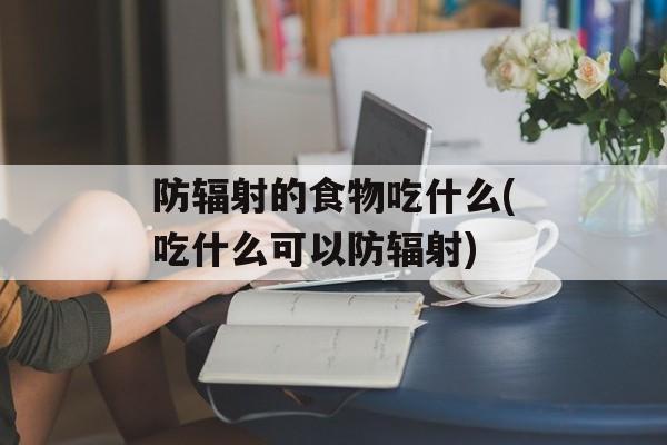 防辐射的食物吃什么(吃什么可以防辐射)-第1张图片-