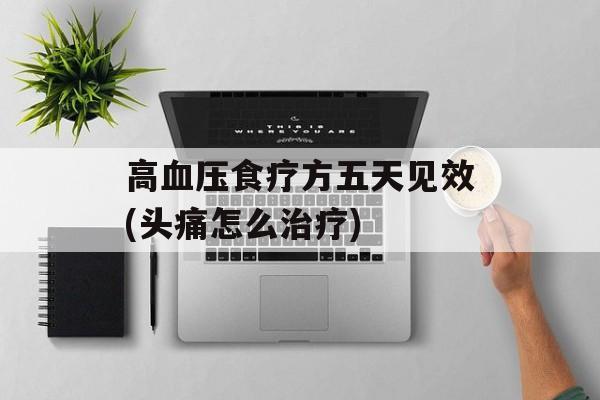 高血压食疗方五天见效(头痛怎么治疗)-第1张图片-
