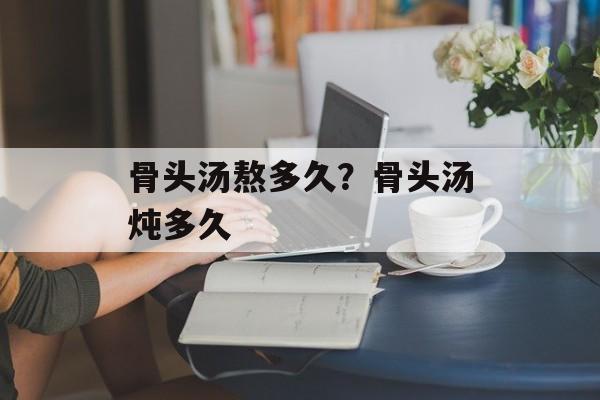 骨头汤熬多久？骨头汤炖多久-第1张图片-