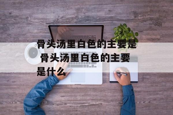骨头汤里白色的主要是 骨头汤里白色的主要是什么-第1张图片-