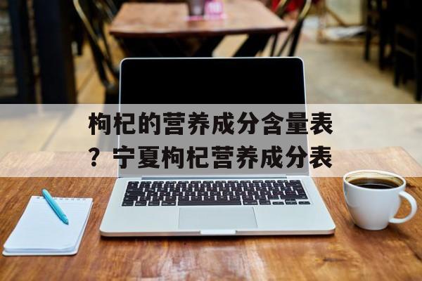 枸杞的营养成分含量表？宁夏枸杞营养成分表-第1张图片-