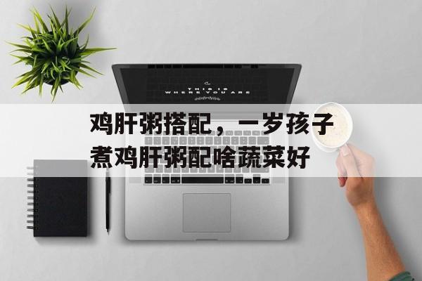 鸡肝粥搭配，一岁孩子煮鸡肝粥配啥蔬菜好-第1张图片-