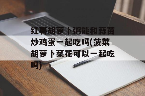 红薯胡萝卜粥能和蒜苗炒鸡蛋一起吃吗(菠菜胡萝卜菜花可以一起吃吗)-第1张图片-