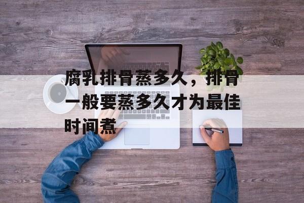 腐乳排骨蒸多久，排骨一般要蒸多久才为最佳时间煮-第1张图片-