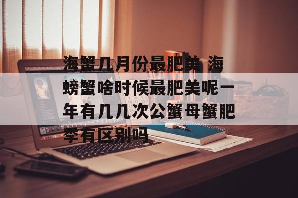 海蟹几月份最肥美 海螃蟹啥时候最肥美呢一年有几几次公蟹母蟹肥季有区别吗-第1张图片-