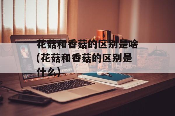 花菇和香菇的区别是啥(花菇和香菇的区别是什么)-第1张图片-