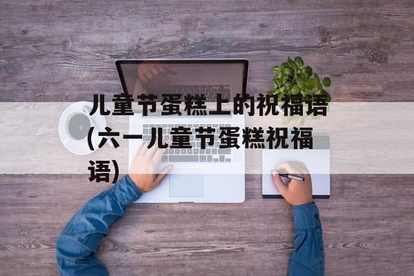 儿童节蛋糕上的祝福语(六一儿童节蛋糕祝福语)-第1张图片-