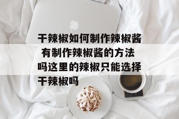 干辣椒如何制作辣椒酱 有制作辣椒酱的方法吗这里的辣椒只能选择干辣椒吗-第1张图片-