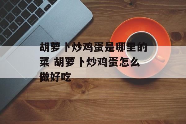 胡萝卜炒鸡蛋是哪里的菜 胡萝卜炒鸡蛋怎么做好吃-第1张图片-