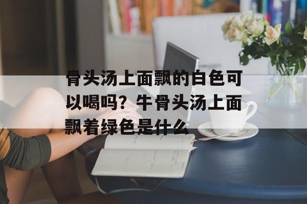 骨头汤上面飘的白色可以喝吗？牛骨头汤上面飘着绿色是什么-第1张图片-
