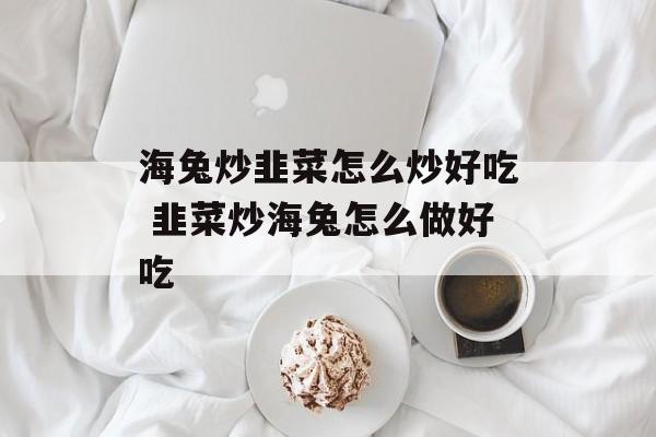 海兔炒韭菜怎么炒好吃 韭菜炒海兔怎么做好吃-第1张图片-