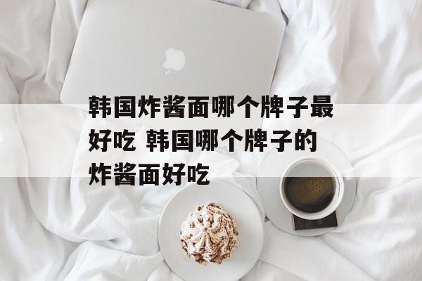 韩国炸酱面哪个牌子最好吃 韩国哪个牌子的炸酱面好吃-第1张图片-