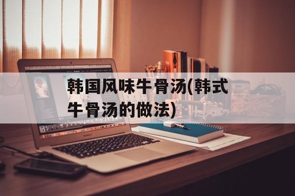 韩国风味牛骨汤(韩式牛骨汤的做法)-第1张图片-
