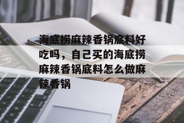 海底捞麻辣香锅底料好吃吗，自己买的海底捞麻辣香锅底料怎么做麻辣香锅-第1张图片-