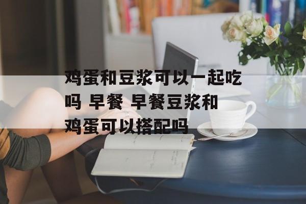鸡蛋和豆浆可以一起吃吗 早餐 早餐豆浆和鸡蛋可以搭配吗-第1张图片-