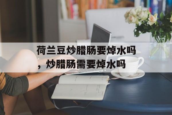 荷兰豆炒腊肠要焯水吗，炒腊肠需要焯水吗-第1张图片-