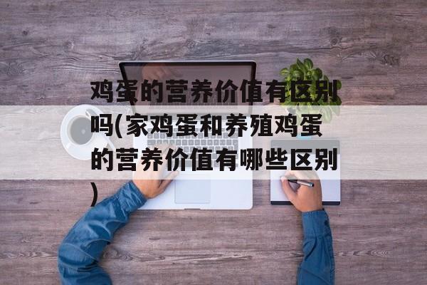 鸡蛋的营养价值有区别吗(家鸡蛋和养殖鸡蛋的营养价值有哪些区别)-第1张图片-