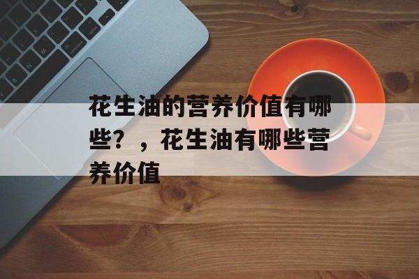 花生油的营养价值有哪些？，花生油有哪些营养价值-第1张图片-