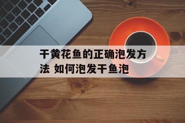 干黄花鱼的正确泡发方法 如何泡发干鱼泡-第1张图片-