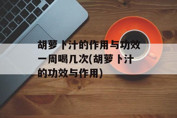 胡萝卜汁的作用与功效一周喝几次(胡萝卜汁的功效与作用)-第1张图片-