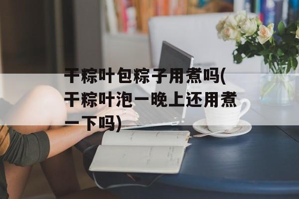 干粽叶包粽子用煮吗(干粽叶泡一晚上还用煮一下吗)-第1张图片-